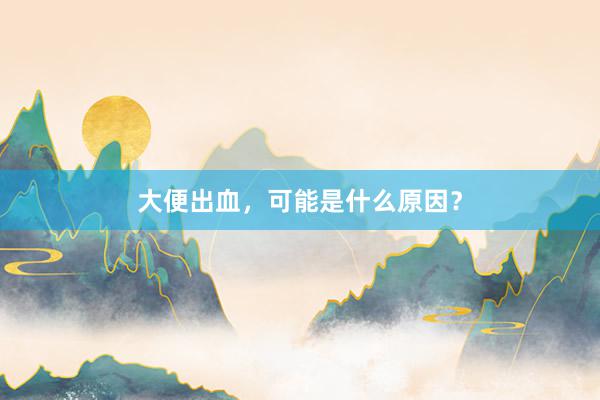 大便出血，可能是什么原因？