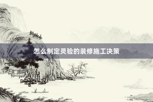怎么制定灵验的装修施工决策
